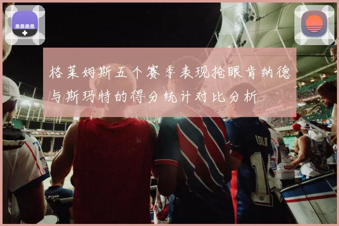 格莱姆斯五个赛季表现抢眼肯纳德与斯玛特的得分统计对比分析