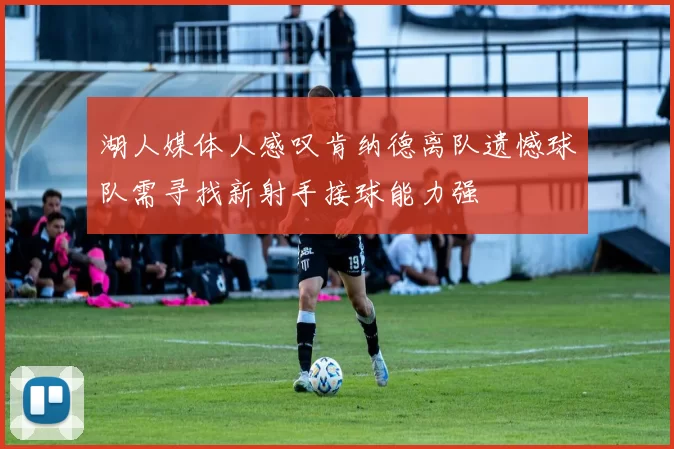湖人媒体人感叹肯纳德离队遗憾球队需寻找新射手接球能力强