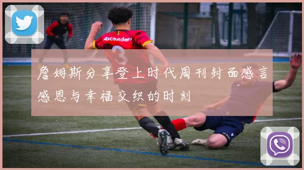 詹姆斯分享登上时代周刊封面感言感恩与幸福交织的时刻