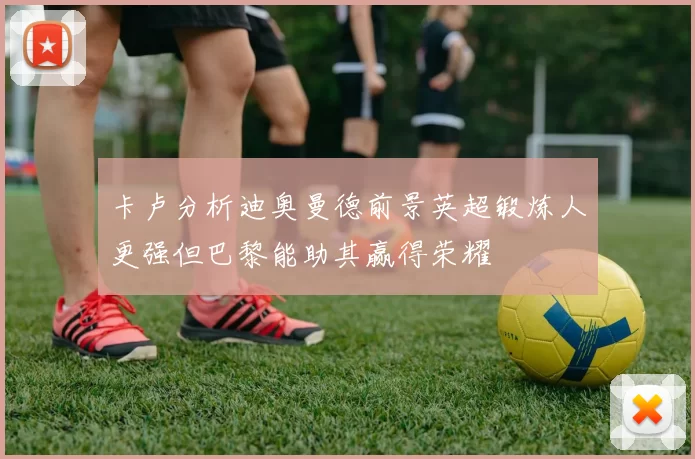 卡卢分析迪奥曼德前景英超锻炼人更强但巴黎能助其赢得荣耀