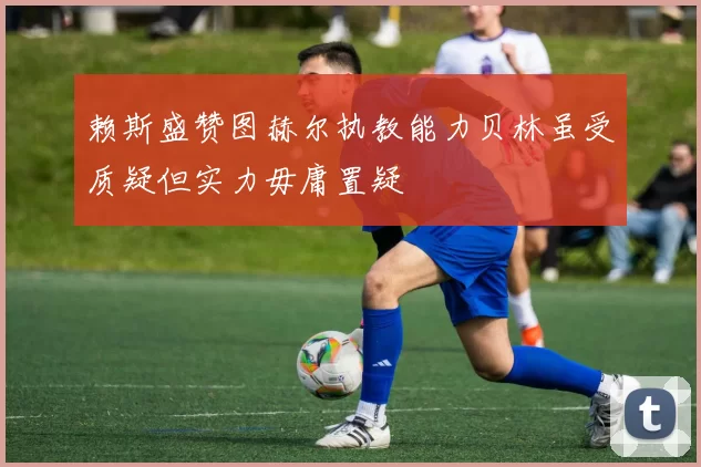 赖斯盛赞图赫尔执教能力贝林虽受质疑但实力毋庸置疑