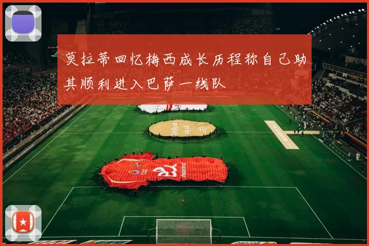 莫拉蒂回忆梅西成长历程称自己助其顺利进入巴萨一线队